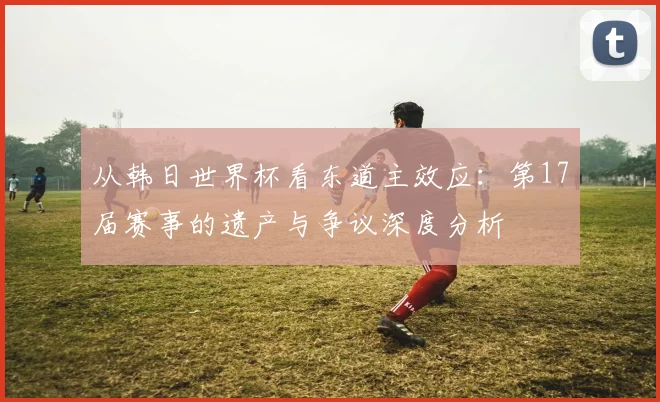 从韩日世界杯看东道主效应：第17届赛事的遗产与争议深度分析