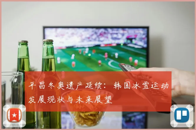 平昌冬奥遗产延续:韩国冰雪运动发展现状与未来展望