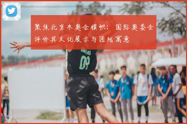 聚焦北京冬奥会旗帜：国际奥委会评价其文化展示与团结寓意
