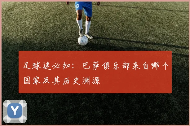 足球迷必知:巴萨俱乐部来自哪个国家及其历史渊源