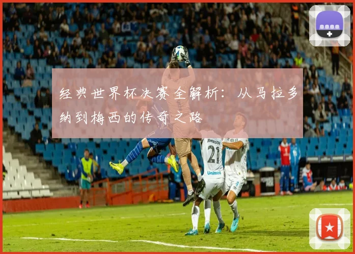 经典世界杯决赛全解析:从马拉多纳到梅西的传奇之路