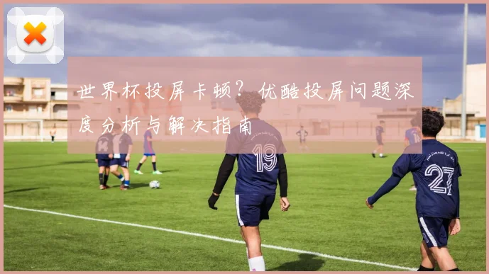 世界杯投屏卡顿？优酷投屏问题深度分析与解决指南