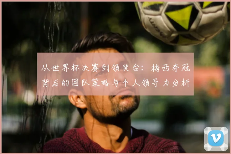 从世界杯决赛到领奖台：梅西夺冠背后的团队策略与个人领导力分析