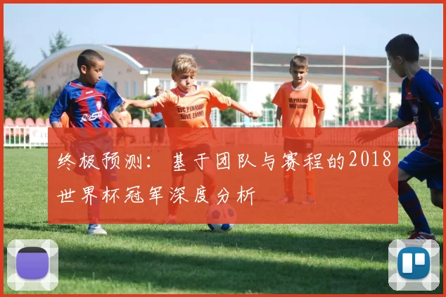终极预测:基于团队与赛程的2018世界杯冠军深度分析