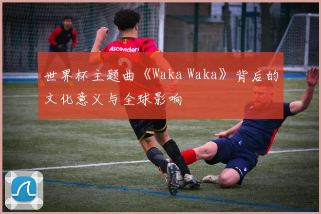 世界杯主题曲《Waka Waka》背后的文化意义与全球影响