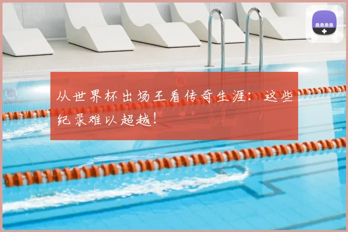 从世界杯出场王看传奇生涯：这些纪录难以超越！