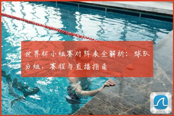 世界杯小组赛对阵表全解析:球队分组、赛程与直播指南